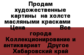 Продам художественные картины  на холсте масляными красками. › Цена ­ 8000-25000 - Все города Коллекционирование и антиквариат » Другое   . Хабаровский край,Амурск г.